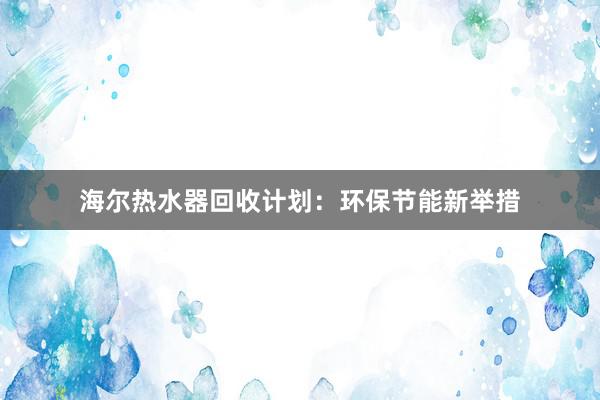 海尔热水器回收计划：环保节能新举措